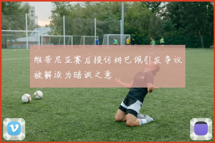维蒂尼亚赛后模仿姆巴佩引发争议被解读为暗讽之意