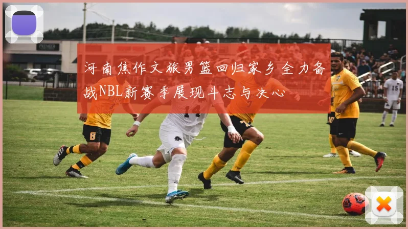 河南焦作文旅男篮回归家乡全力备战NBL新赛季展现斗志与决心