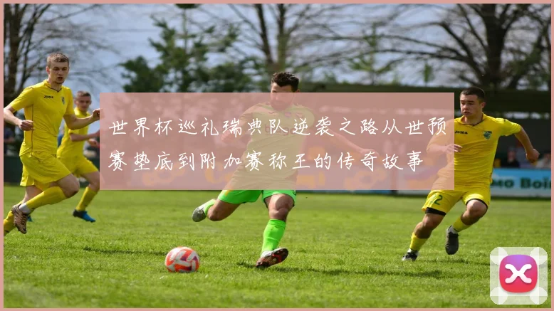 世界杯巡礼瑞典队逆袭之路从世预赛垫底到附加赛称王的传奇故事