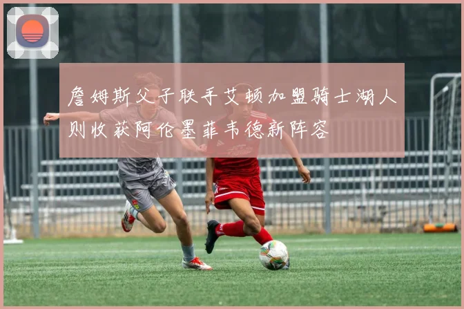 詹姆斯父子联手艾顿加盟骑士湖人则收获阿伦墨菲韦德新阵容