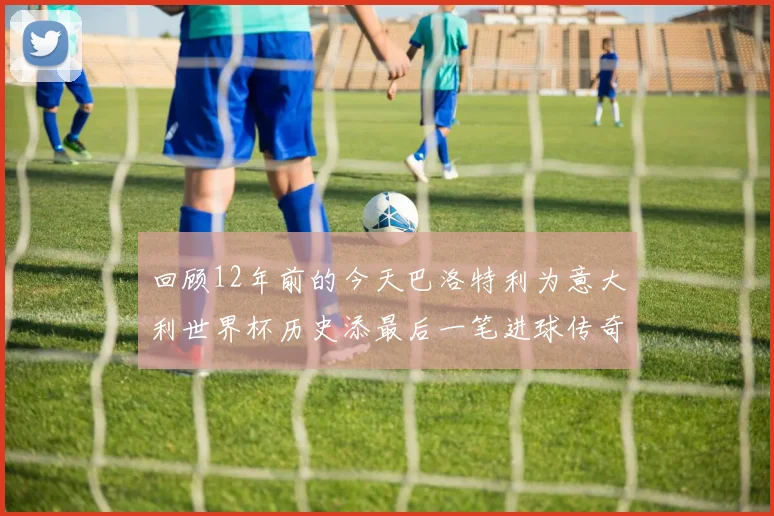 回顾12年前的今天巴洛特利为意大利世界杯历史添最后一笔进球传奇