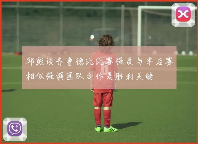 邱彪谈齐鲁德比比赛强度与季后赛相似强调团队合作是胜利关键