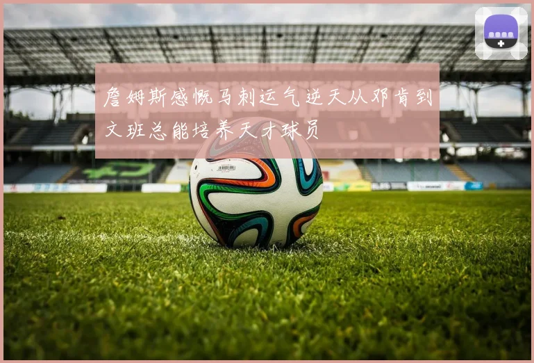 詹姆斯感慨马刺运气逆天从邓肯到文班总能培养天才球员