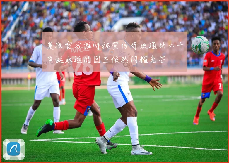 曼联官方推特祝贺传奇坎通纳六十华诞永远的国王依然闪耀光芒