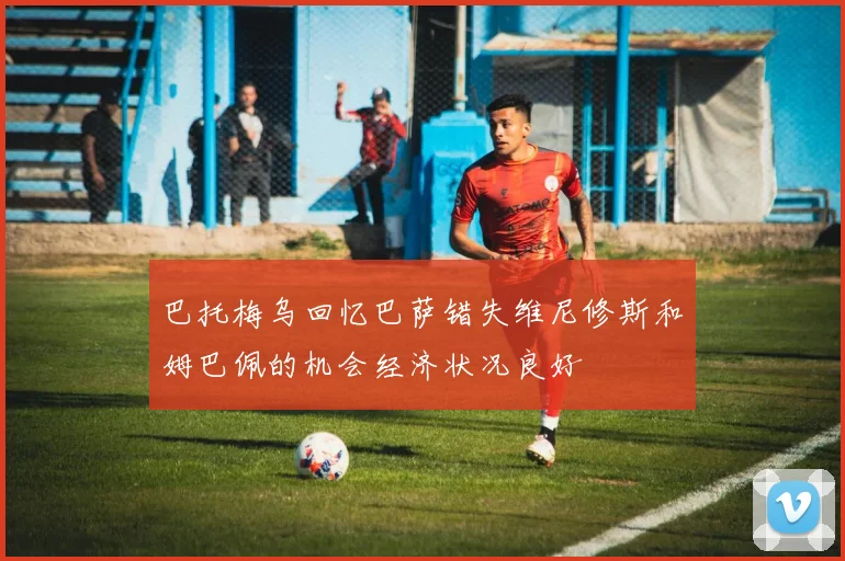 巴托梅乌回忆巴萨错失维尼修斯和姆巴佩的机会经济状况良好