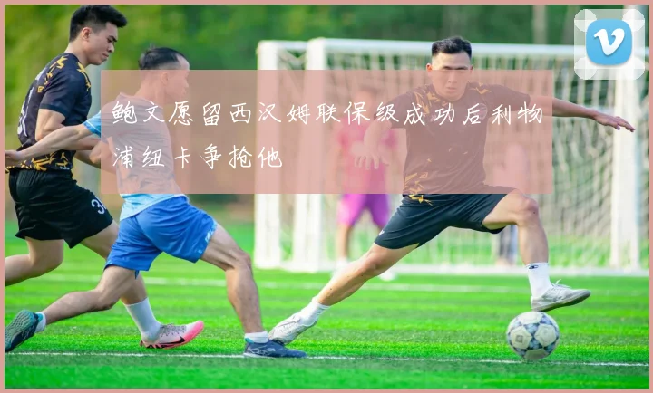 鲍文愿留西汉姆联保级成功后利物浦纽卡争抢他