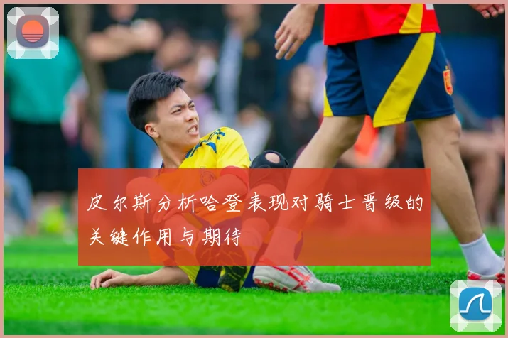 皮尔斯分析哈登表现对骑士晋级的关键作用与期待