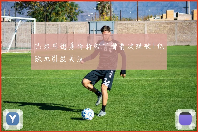 巴尔韦德身价持续下滑首次跌破1亿欧元引发关注