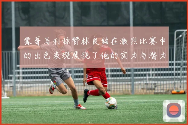蒙哥马利称赞林良铭在激烈比赛中的出色表现展现了他的实力与潜力