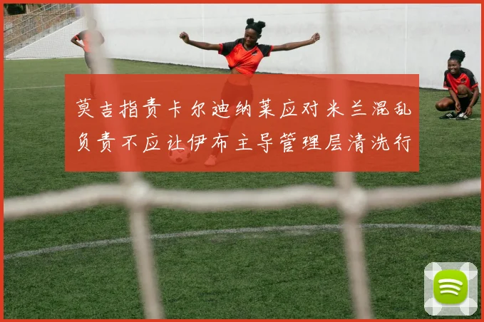 莫吉指责卡尔迪纳莱应对米兰混乱负责不应让伊布主导管理层清洗行动