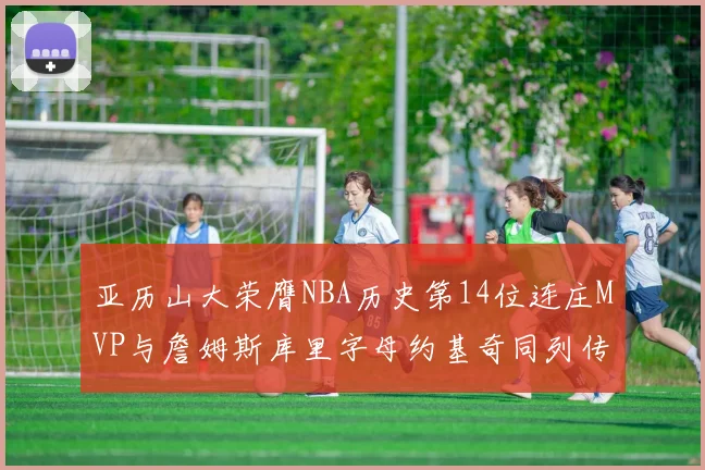 亚历山大荣膺NBA历史第14位连庄MVP与詹姆斯库里字母约基奇同列传奇行列