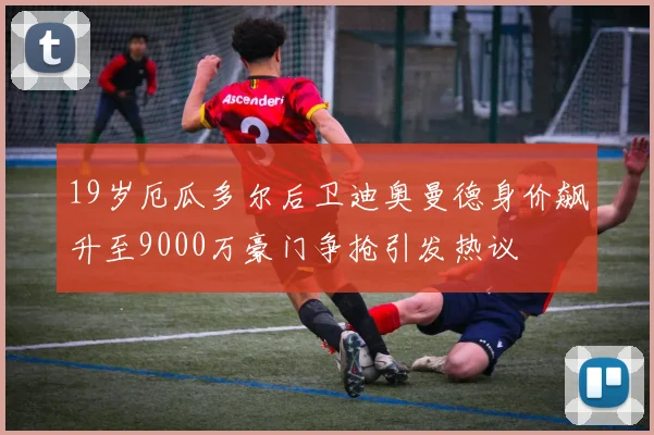 19岁厄瓜多尔后卫迪奥曼德身价飙升至9000万豪门争抢引发热议