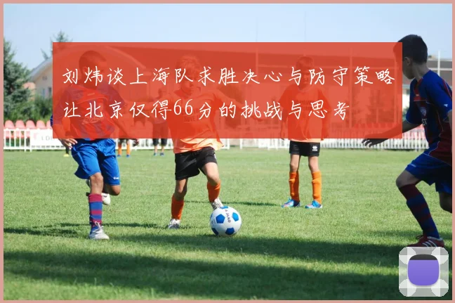 刘炜谈上海队求胜决心与防守策略让北京仅得66分的挑战与思考