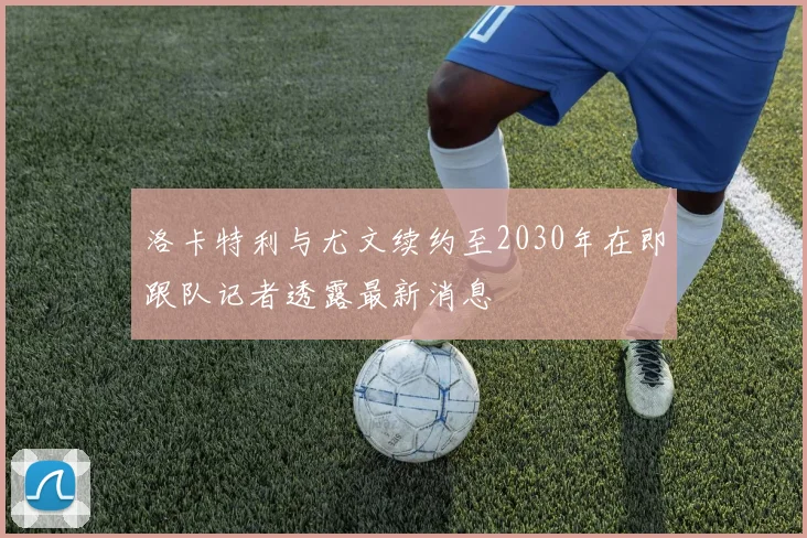 洛卡特利与尤文续约至2030年在即跟队记者透露最新消息