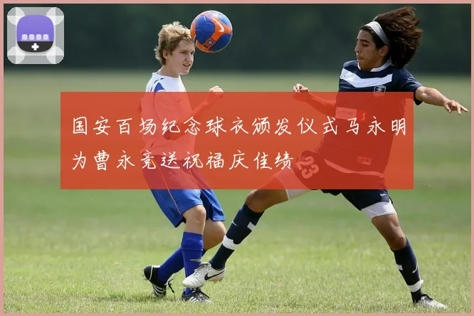 国安百场纪念球衣颁发仪式马永明为曹永竞送祝福庆佳绩