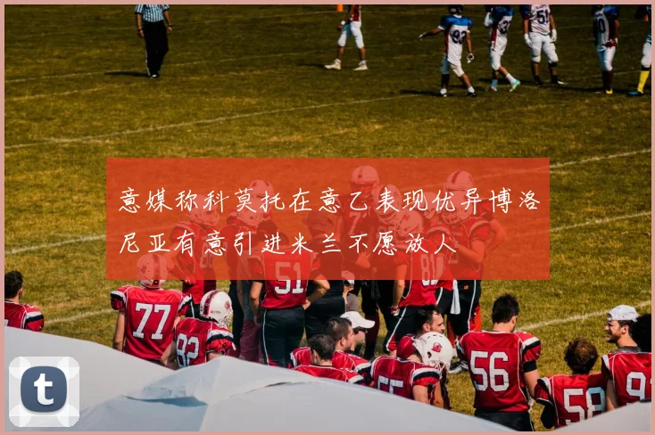 意媒称科莫托在意乙表现优异博洛尼亚有意引进米兰不愿放人
