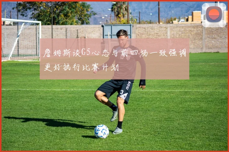 詹姆斯谈G5心态与前四场一致强调更好执行比赛计划