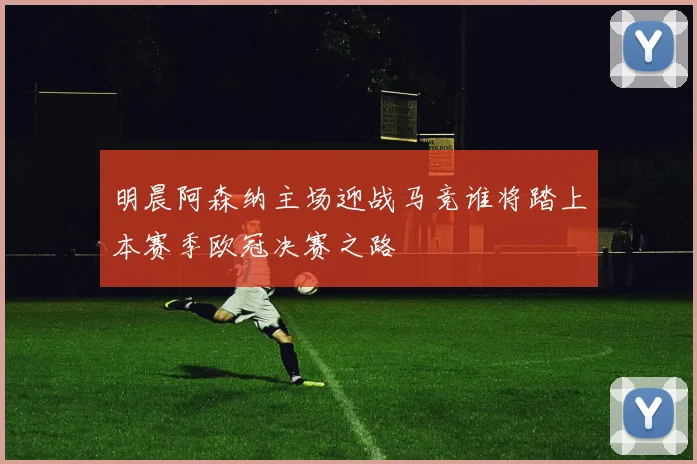 明晨阿森纳主场迎战马竞谁将踏上本赛季欧冠决赛之路