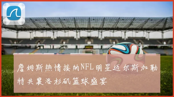 詹姆斯热情接纳NFL明星迈尔斯加勒特共襄洛杉矶篮球盛宴