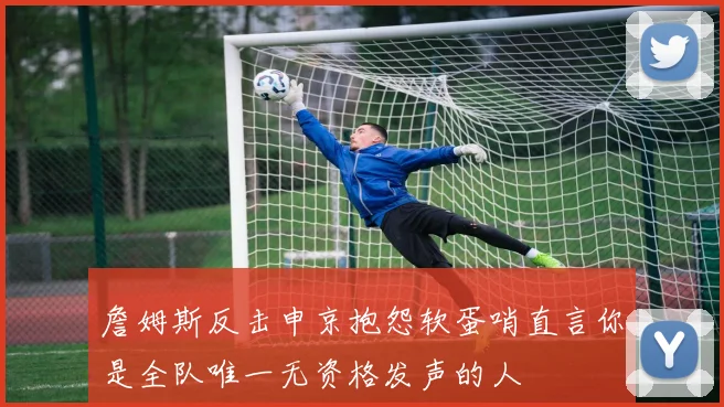 詹姆斯反击申京抱怨软蛋哨直言你是全队唯一无资格发声的人