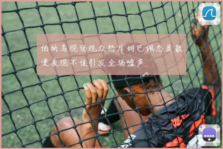 伯纳乌现场观众怒斥姆巴佩态度散漫表现不佳引发全场嘘声