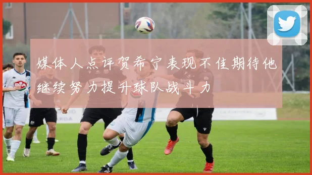 媒体人点评贺希宁表现不佳期待他继续努力提升球队战斗力