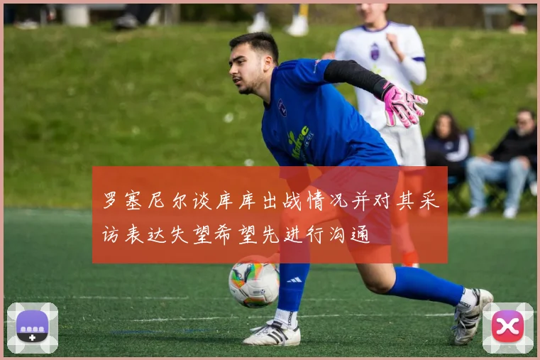 罗塞尼尔谈库库出战情况并对其采访表达失望希望先进行沟通