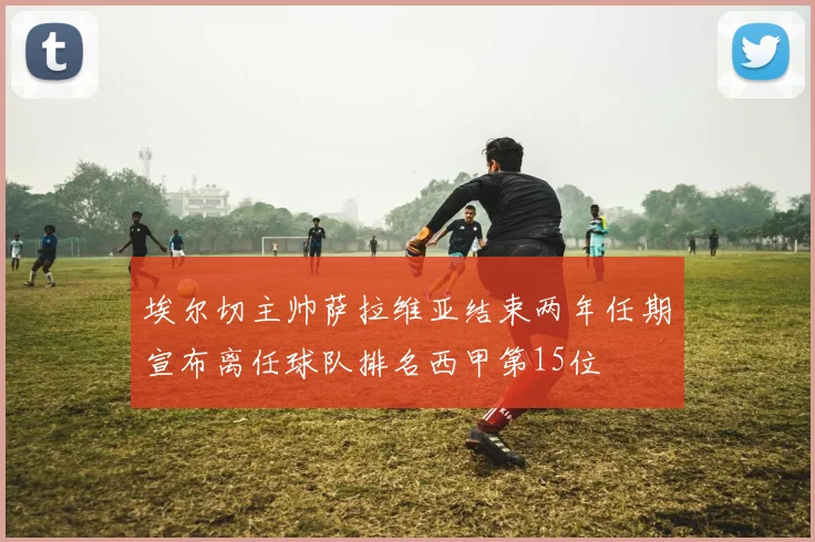 埃尔切主帅萨拉维亚结束两年任期宣布离任球队排名西甲第15位