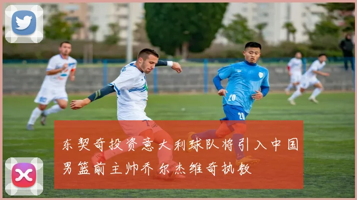 东契奇投资意大利球队将引入中国男篮前主帅乔尔杰维奇执教
