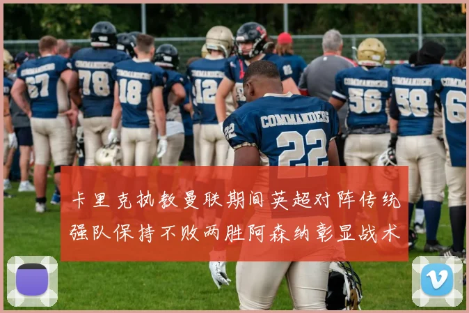 卡里克执教曼联期间英超对阵传统强队保持不败两胜阿森纳彰显战术智慧