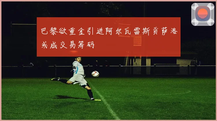 巴黎欲重金引进阿尔瓦雷斯贡萨洛或成交易筹码