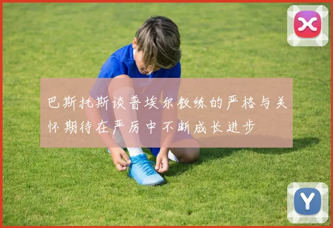 巴斯托斯谈普埃尔教练的严格与关怀期待在严厉中不断成长进步