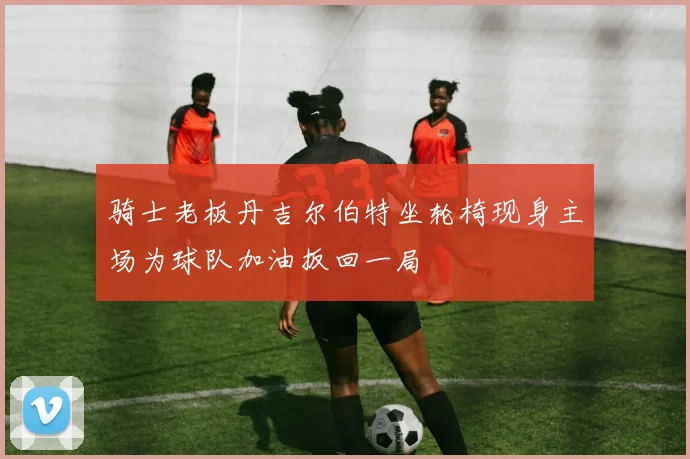 骑士老板丹吉尔伯特坐轮椅现身主场为球队加油扳回一局
