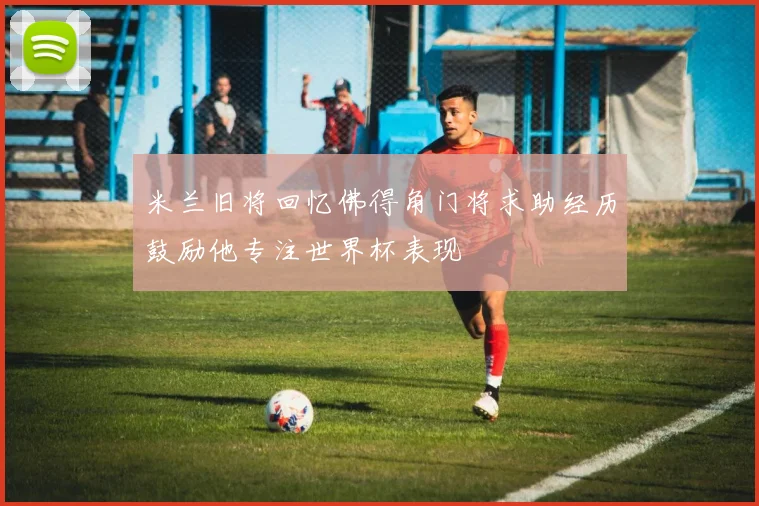 米兰旧将回忆佛得角门将求助经历鼓励他专注世界杯表现