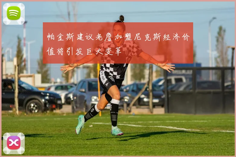 帕金斯建议老詹加盟尼克斯经济价值将引发巨大变革
