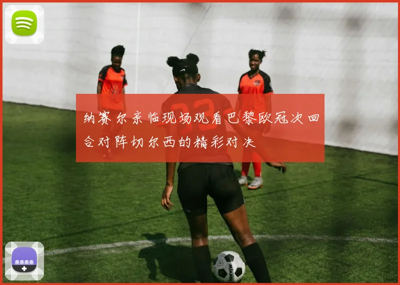 纳赛尔亲临现场观看巴黎欧冠次回合对阵切尔西的精彩对决