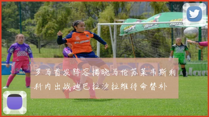 罗马首发阵容揭晓马伦苏莱韦斯利科内出战迪巴拉沙拉维待命替补