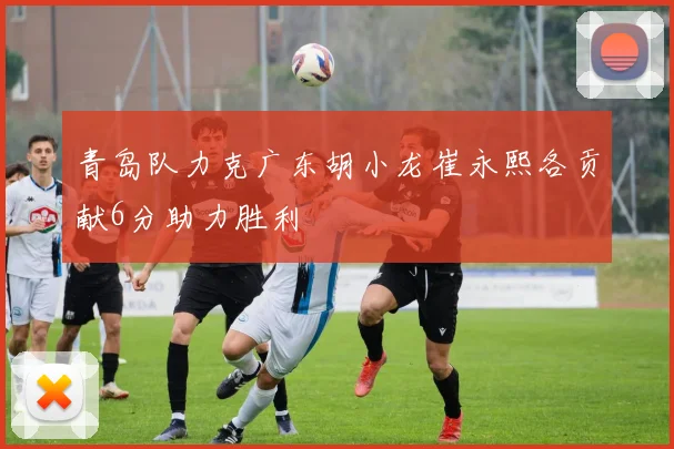 青岛队力克广东胡小龙崔永熙各贡献6分助力胜利